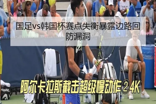 国足vs韩国杯赛点失衡暴露边路回防漏洞